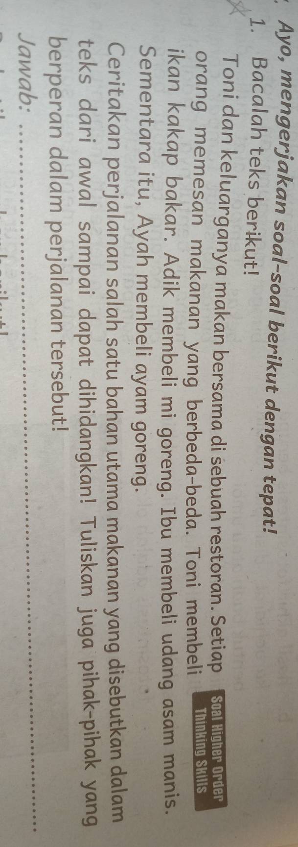 Ayo, mengerjakan soal-soal berikut dengan tepat! 
1. Bacalah teks berikut! 
Toni dan keluarganya makan bersama di sebuah restoran. Setiap Soal Higher Order 
orang memesan makanan yang berbeda-beda. Toni membeli Thinking Skills 
ikan kakap bakar. Adik membeli mi goreng. Ibu membeli udang asam manis. 
Sementara itu, Ayah membeli ayam goreng. 
Ceritakan perjalanan salah satu bahan utama makanan yang disebutkan dalam 
teks dari awal sampai dapat dihidangkan! Tuliskan juga pihak-pihak yang 
berperan dalam perjalanan tersebut! 
Jawab:_ 
_ 
_