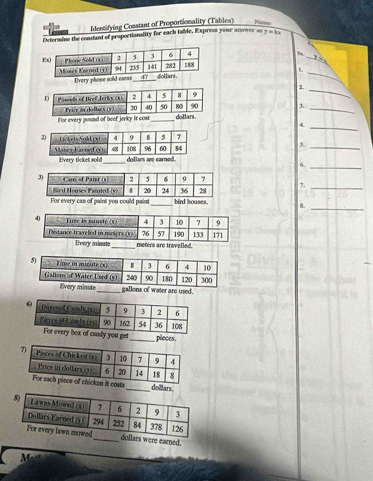 Identifying Constant of Proportionality (Tables) Name: 
Determine the constant of proportionality for each table. Express your answer as y=kx
A 
_ 
Ex. 
_ 
1. 
Every phone sold earns_ 
_ 
2. 
3._ 
For every pound of beef jerky it cost_ dollars. 
4._ 
5._ 
Every ticket sold_ dollars are earned. 
6._ 
7._ 
For every can of paint you could paint_ bird houses. 
8._ 
ry minute_ meters are travelled. 
_ gallons of water are used. 
ou get_ pieces. 
_ dollars. 
ere earned.
M