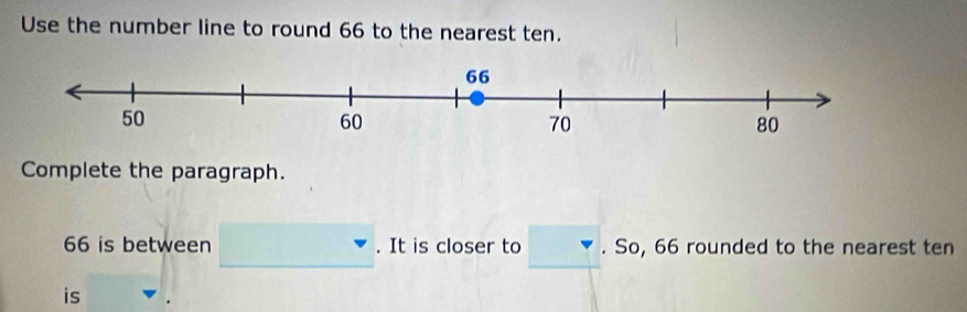 Use the number line to round 66 to the nearest ten. 
Complete the paragraph.
66 is between . It is closer to . So, 66 rounded to the nearest ten 
is