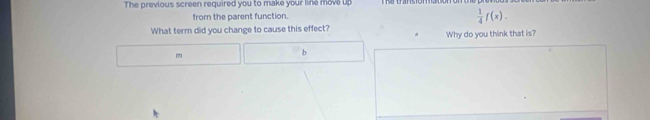 The previous screen required you to make your line move up 
from the parent function.
 1/4 f(x). 
What term did you change to cause this effect? 
Why do you think that is?
m
b