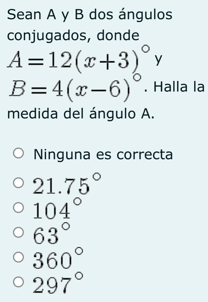 Sean A y B dos ángulos
conjugados, donde
A=12(x+3)^circ  y°
B=4(x-6)^circ . Halla la
medida del ángulo A.
Ninguna es correcta
21.75°
104°
63°
360°
297°