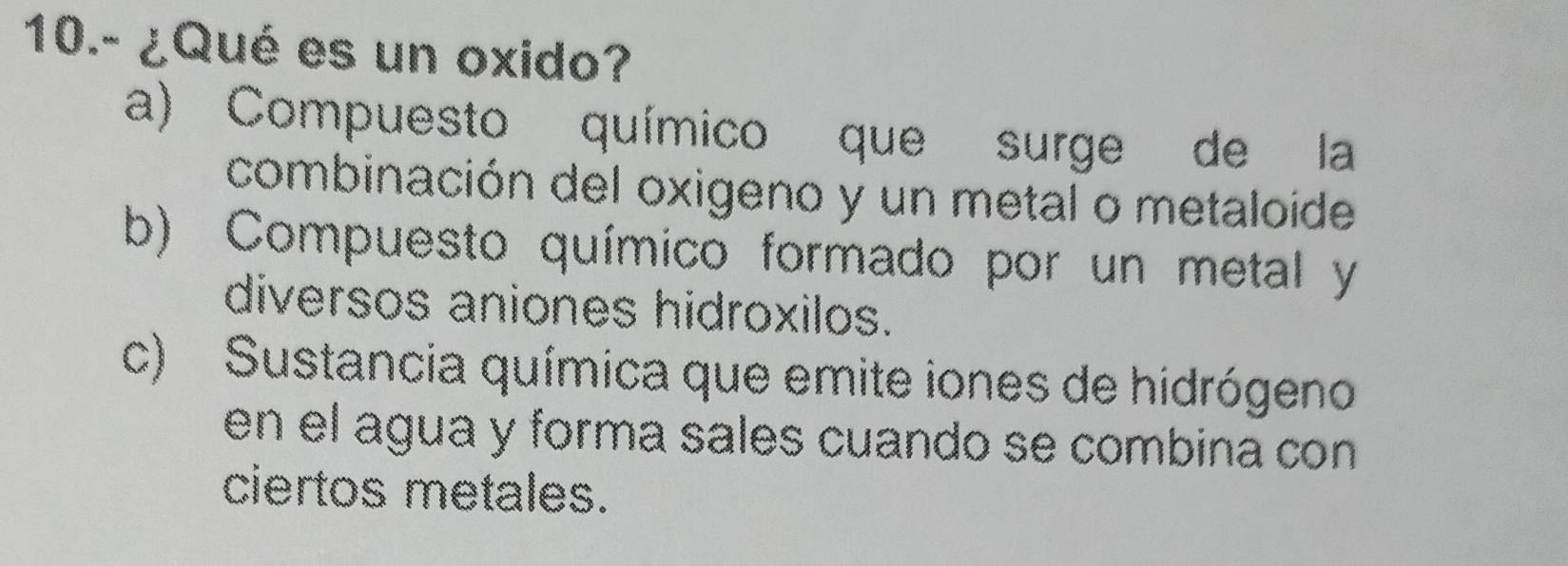 10.- ¿Qué es un oxido?
a) Compuesto químico que surge de la
combinación del oxigeno y un metal o metaloíde
b) Compuesto químico formado por un metal y
diversos aniones hidroxilos.
c) Sustancia química que emite iones de hidrógeno
en el agua y forma sales cuando se combina con 
ciertos metales.