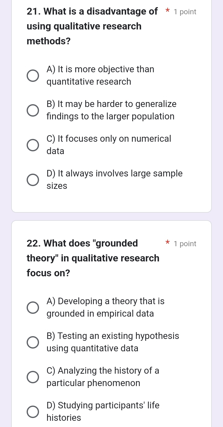 What is a disadvantage of * 1 point
using qualitative research
methods?
A) It is more objective than
quantitative research
B) It may be harder to generalize
findings to the larger population
C) It focuses only on numerical
data
D) It always involves large sample
sizes
22. What does "grounded 1 point
theory" in qualitative research
focus on?
A) Developing a theory that is
grounded in empirical data
B) Testing an existing hypothesis
using quantitative data
C) Analyzing the history of a
particular phenomenon
D) Studying participants' life
histories