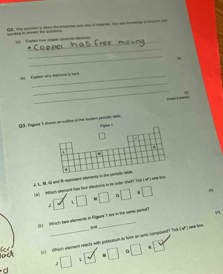 Q2, This question is about the properties and uses of materials. Uise your iowiledge of situctiore and
bonding to answer the questions.
(a) Explain how copper conducts electricity
_
_
(2)
(b) Explain why diamond is hard.
_
_
o
(Total 4 marks)
Q3. Figure 1 shows an outline of the modern periodic table.
Figure 1
a
Q
L
M
R
J, L, M, Q and R represent elements in the periodic table.
(a) Which element has four electrons in its outer shell? Tick (✔) one box.
R (1)
J □ M □ Q □ □
L
(1)
(b) Which two elements in Figure 1 are in the same period?
and
(c) Which element reacts with potassium to form an ionic compound? Tick (✔) one box.
Q
J □ L M □ □
R 1
d