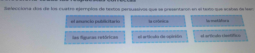 Selecciona dos de los cuatro ejemplos de textos persuasivos que se presentaron en el texto que acabas de leer:
el anuncio publicitario la crónica la metáfora
las figuras retóricas el artículo de opinión el artículo científico