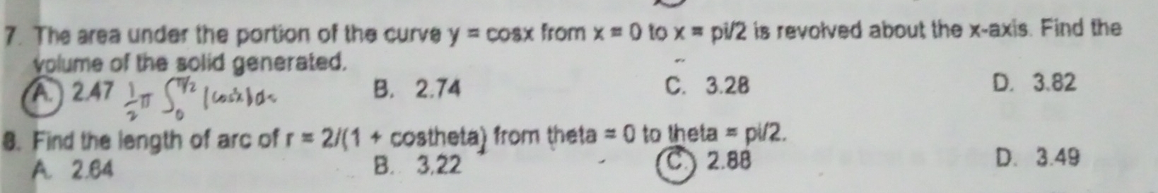 The area under the portion of the curve y=cos x from x=0 to x=pi/2 is revolved about the x-axis. Find the
volume of the solid generated.
(A.) 2.47 B. 2.74 C. 3.28 D. 3.82
8. Find the length of arc of r=2/(1+cos theta) a) from theta =0 to theta =pi/2.
A. 2.84 B. 3,22
C.) 2.88 D. 3.49