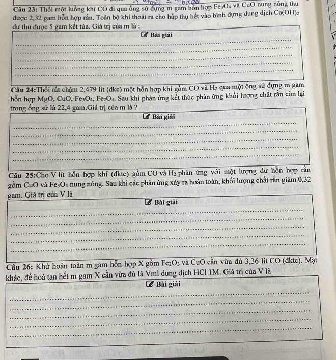 Thổi một luồng khí CO đi qua ống sứ dựng m gam hỗn hợp Fe; O_4 và CuO nung nóng thu 
được 2,32 gam hỗn hợp rắn. Toàn bộ khí thoát ra cho hấp thụ hết vào bình đựng dung dịch Ca(OH)_2
dư thu được 5 gam kết tủa. Giá trị của m là : 
C Bài giải 
_ 
_ 
_ 
_ 
_ 
_ 
Câu 24:Thổi rất chậm 2,479 lít (đkc) một hỗn hợp khí gồm CO và H_2 qua một ống sứ đựng m gam 
hỗn hợp MgO, CuO, Fe₃O₄, Fe_2O_3. Sau khi phản ứng kết thúc phản ứng khối lượng chất rắn còn lại 
trong ổng sứ là 22,4 gam.Giá trị của m là ? 
_ 
_ 
_ 
Bài giải 
_ 
_ 
_ 
_ 
Câu 25:Cho V lít hỗn hợp khí (đktc) gồm CO và H_2 phản ứng với một lượng dư hỗn hợp rắn 
gồm CuO và Fe₃O4 nung nóng. Sau khi các phản ứng xảy ra hoàn toàn, khối lượng chất rắn giảm 0, 32
gam. Giá trị của V là 
_ 
_ 
C * Bài giải 
_ 
_ 
_ 
_ 
Câu 26: Khử hoàn toàn m gam hỗn hợp X gồm Fe_2O_3 và CuO cần vừa đủ 3, 36 lít CO (đktc). Mặt 
_ 
khác, đề hoà tan hết m gam X cần vừa đủ là Vml dung dịch HCl 1M. Giá trị của V là 
_ 
B Bài giải 
_ 
_ 
_ 
_ 
_ 
_