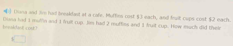 )) Diana and Jim had breakfast at a cafe. Muffins cost $3 each, and fruit cups cost $2 each. 
Diana had 1 muffin and 1 fruit cup. Jim had 2 muffins and 1 fruit cup. How much did their 
breakfast cost?