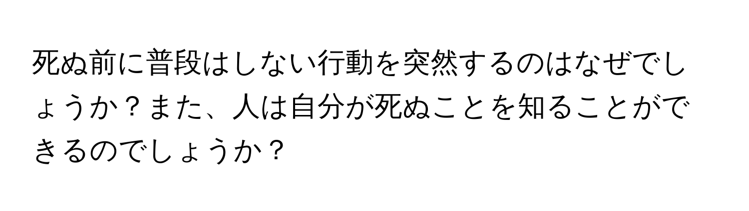 死ぬ前に普段はしない行動を突然するのはなぜでしょうか？また、人は自分が死ぬことを知ることができるのでしょうか？