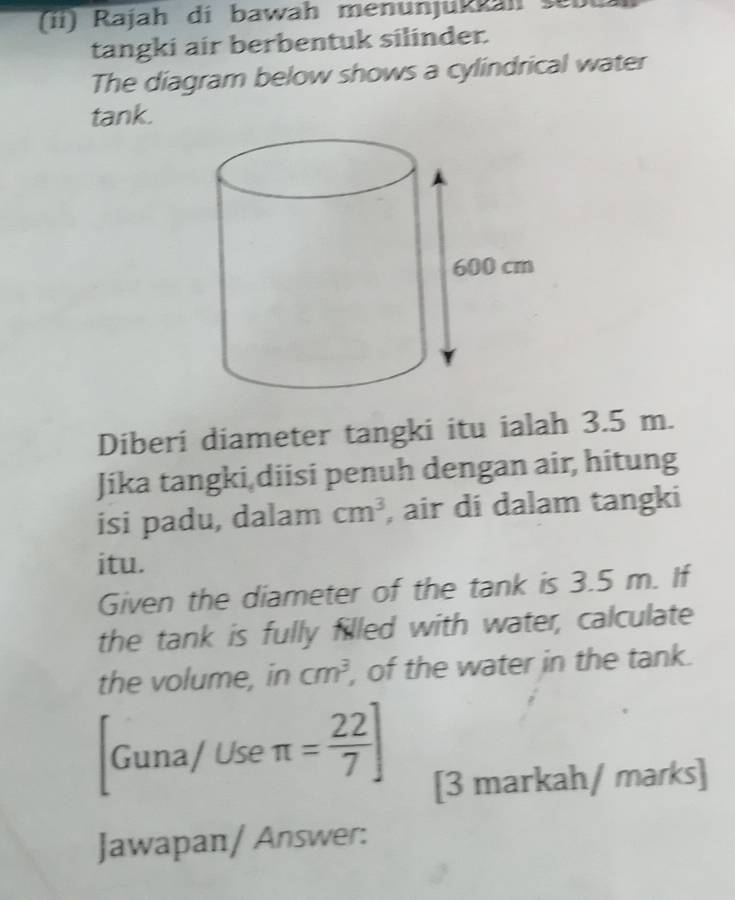 Rajah di bawah menunjukkah sei 
tangki air berbentuk silinder. 
The diagram below shows a cylindrical water 
tank. 
Diberi diameter tangki itu ialah 3.5 m. 
Jika tangki diisi penuh dengan air, hitung 
isi padu, dalam cm^3 , air di dalam tangki 
itu. 
Given the diameter of the tank is 3.5 m. If 
the tank is fully filled with water, calculate 
the volume, in cm^3 , of the water in the tank. 
Guna/ Use π = 22/7 ] [3 markah/ marks] 
Jawapan/ Answer: