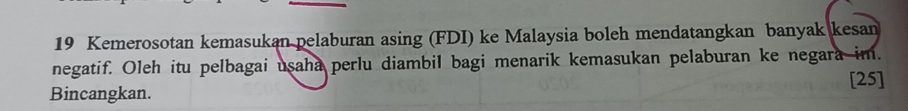 Kemerosotan kemasukan pelaburan asing (FDI) ke Malaysia boleh mendatangkan banyak kesan 
negatif. Oleh itu pelbagai usaha perlu diambil bagi menarik kemasukan pelaburan ke negara im. 
Bincangkan. [25]