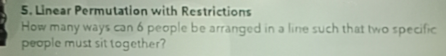 Linear Permutation with Restrictions 
How many ways can 6 people be arranged in a line such that two specific 
people must sit together?
