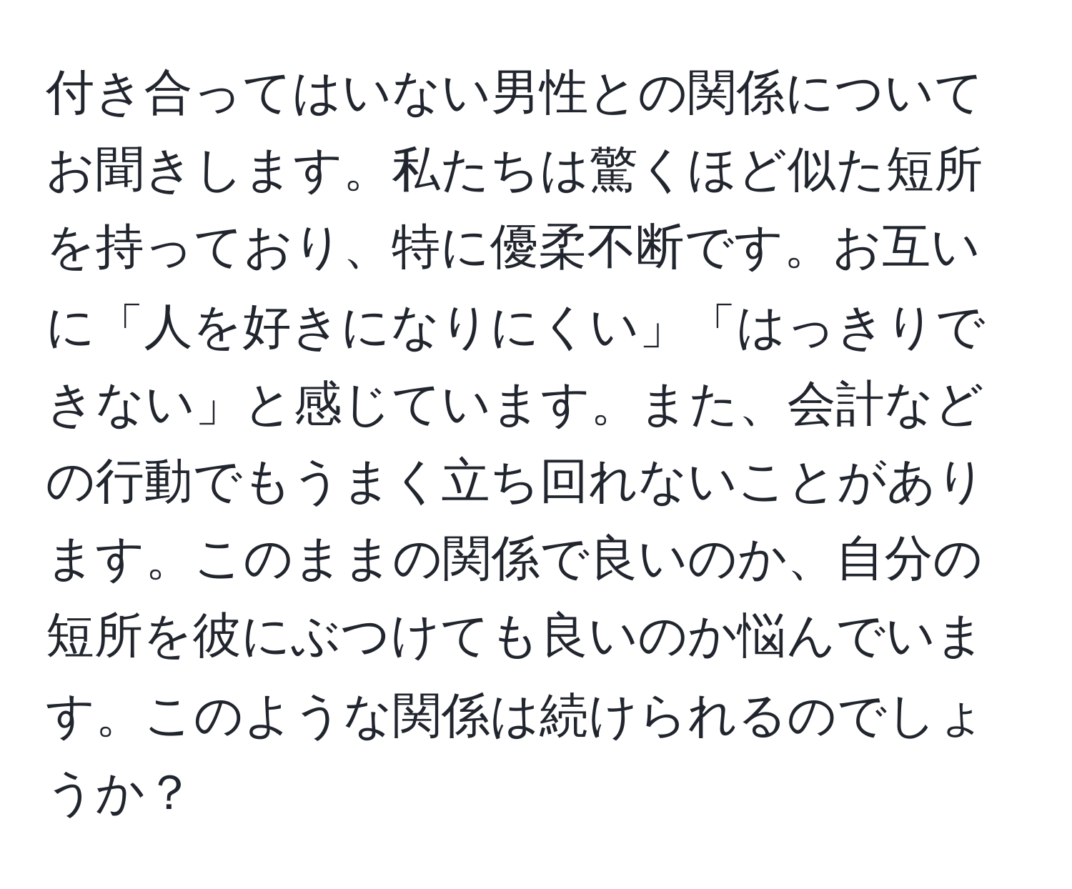 付き合ってはいない男性との関係についてお聞きします。私たちは驚くほど似た短所を持っており、特に優柔不断です。お互いに「人を好きになりにくい」「はっきりできない」と感じています。また、会計などの行動でもうまく立ち回れないことがあります。このままの関係で良いのか、自分の短所を彼にぶつけても良いのか悩んでいます。このような関係は続けられるのでしょうか？