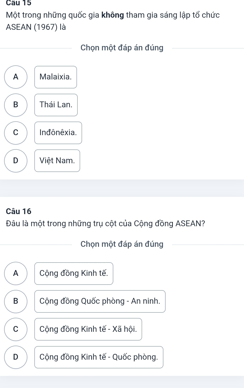 Một trong những quốc gia không tham gia sáng lập tổ chức
ASEAN (1967) là
Chọn một đáp án đúng
A Malaixia.
B Thái Lan.
C In đônêxia.
D Việt Nam.
Câu 16
Đâu là một trong những trụ cột của Cộng đồng ASEAN?
Chọn một đáp án đúng
A Cộng đồng Kinh tế.
B Cộng đồng Quốc phòng - An ninh.
C Cộng đồng Kinh tế - Xã hội.
D Cộng đồng Kinh tế - Quốc phòng.