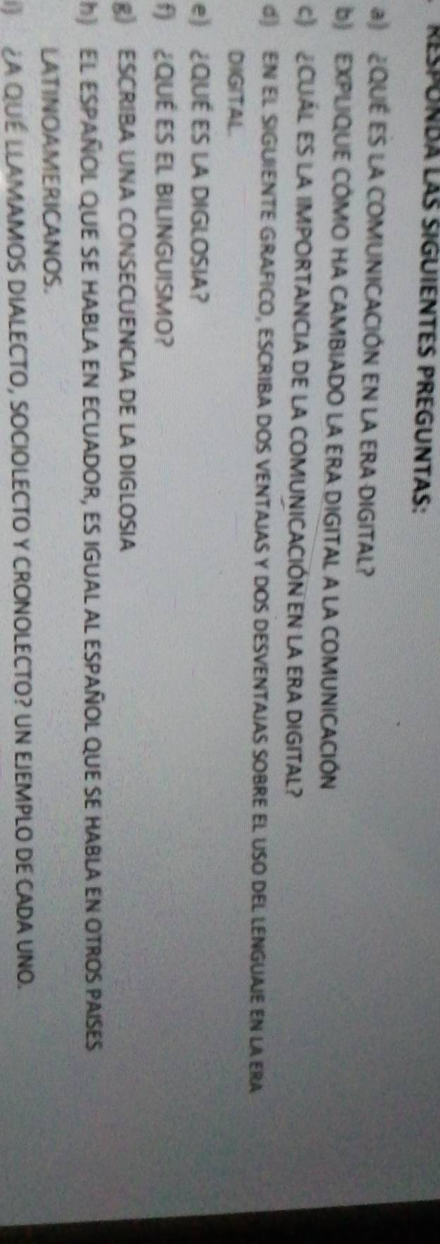 RESPUNDA LáS SIGUIENTES PREGUNTAS: 
a) ¿QUE ES LA COMUNICACIÓN EN LA ERA DIGITAL? 
b) EXPLIQUE CÓMO HA CAMBIADO LA ERA DIGITAL A LA COMUNICACIÓN 
c》 CUÁL ES LA IMPORTANCIA DE LA COMUNICACIÓN EN LA ERA DIGITAL? 
d EN EL SIGUIENTE GRAFICO, ESCRIBA DOS VENTAJAS Y DOS DESVENTAJAS SOBRE EL USO DEL LENGUAIE EN LA ERA 
DIGITAL. 
e) ¿QUÉ ES LA DIGLOSIA? 
f) ¿QUÉ ES EL BILINGUISMO? 
g) ESCRIBA UNA CONSECUENCIA DE LA DIGLOSIA 
) El ESpañOL qUE sE habla en ecuador, es igual al español que se habla en otros paises 
LATINOAMERICANOS. 
¿A QUÉ LLAMAMOS DIALECTO, SOCIOLECTO Y CRONOLECTO? Un EJEMPLO de cADa UNo.