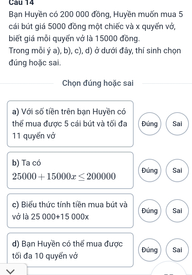 Cau 14 
Bạn Huyền có 200 000 đồng, Huyền muốn mua 5
cái bút giá 5000 đồng một chiếc và x quyển vở, 
biết giá mỗi quyển vở là 15000 đồng. 
Trong mỗi ý a), b), c), d) ở dưới đây, thí sinh chọn 
đúng hoặc sai. 
Chọn đúng hoặc sai 
a) Với số tiền trên bạn Huyền có 
thể mua được 5 cái bút và tối đa Đúng Sai 
11 quyển vở 
b) Ta có 
Đúng Sai
25000+15000x≤ 200000
c) Biểu thức tính tiền mua bút và 
Đúng Sai 
vở là 25000+15000x
d) Bạn Huyền có thể mua được 
Đúng Sai 
tối đa 10 quyển vở 
V