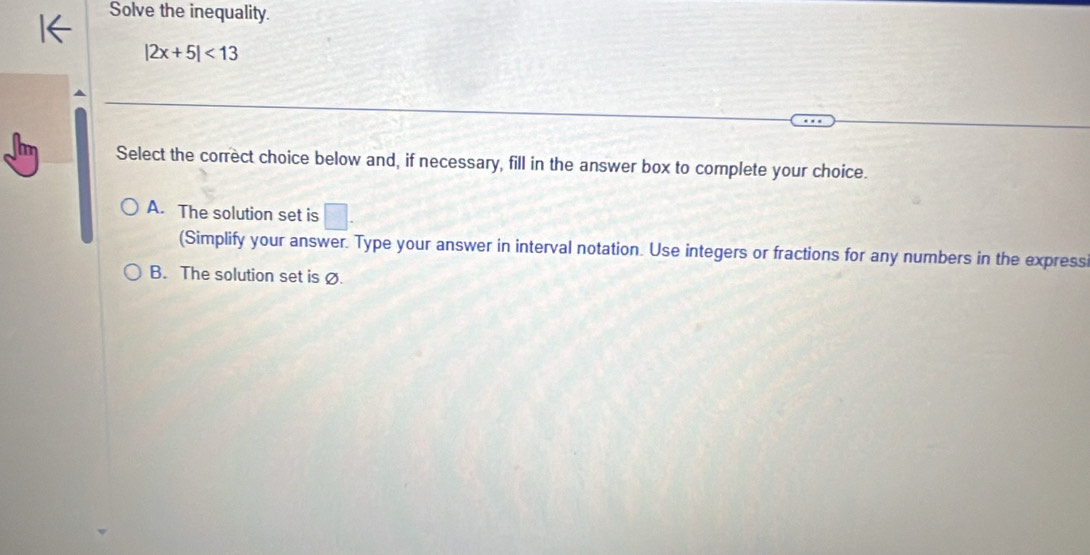 Solve the inequality.
|2x+5|<13</tex> 
Select the correct choice below and, if necessary, fill in the answer box to complete your choice.
A. The solution set is □. 
(Simplify your answer. Type your answer in interval notation. Use integers or fractions for any numbers in the express
B. The solution set is Ø.