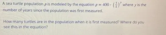 A sea turtle population is modeled by the equation p=400· ( 5/4 )^y where y is the 
number of years since the population was first measured. 
How many turtles are in the population when it is first measured? Where do you 
see this in the equation?