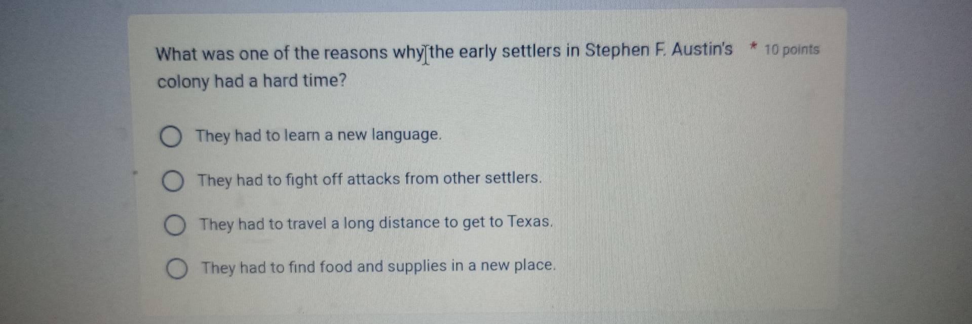 What was one of the reasons why the early settlers in Stephen F. Austin's * 10 points
colony had a hard time?
They had to learn a new language.
They had to fight off attacks from other settlers.
They had to travel a long distance to get to Texas.
They had to find food and supplies in a new place.