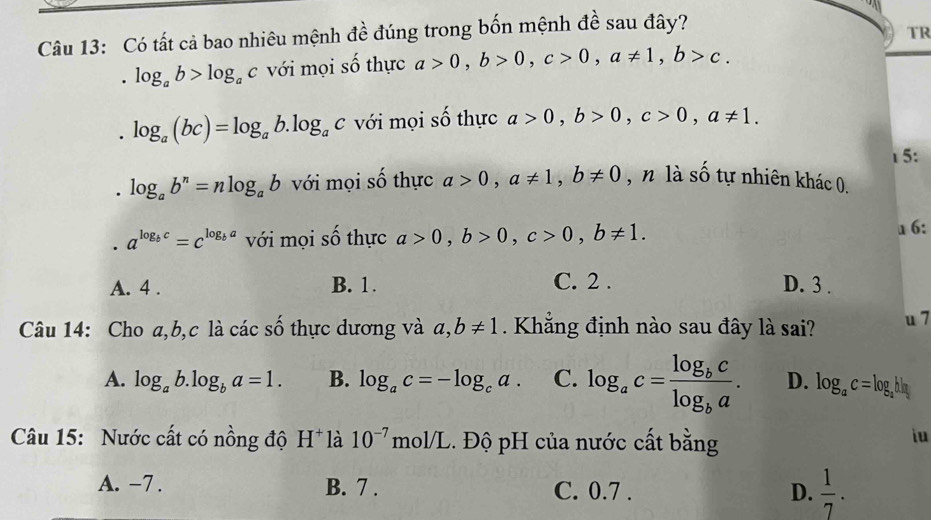 Có tất cả bao nhiêu mệnh đề đúng trong bốn mệnh đề sau đây?
TR
. log _ab>log _ac với mọi số thực a>0, b>0, c>0, a!= 1, b>c.
log _a(bc)=log _ab.log _ac với mọi số thực a>0, b>0, c>0, a!= 1. 
1 5:
log _ab^n=nlog _ab với mọi số thực a>0, a!= 1, b!= 0 , n là số tự nhiên khác 0.
a^(log _b)c=c^(log _b)a với mọi số thực a>0, b>0, c>0, b!= 1. 
a 6:
A. 4. B. 1. C. 2. D. 3.
Câu 14: Cho a, b, c là các số thực dương và a, b!= 1. Khẳng định nào sau đây là sai? u 7
A. log _ab.log _ba=1. B. log _ac=-log _ca. C. log _ac=frac log _bclog _ba. D. log _ac=log _ah
Câu 15: Nước cất có nồng độ H^+ là 10^(-7)mol/L.. Độ pH của nước cất bằng
iu
A. -7. B. 7. C. 0.7. D.  1/7 .