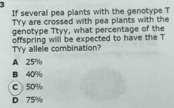 If several pea plants with the genotype T
TYy are crossed with pea plants with the
genotype Ttyy, what percentage of the
offspring will be expected to have the T
TYy allele combination?
A 25%
B 40%
C 50%
D 75%