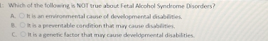 L: Which of the following is NOT true about Fetal Alcohol Syndrome Disorders?
A. ○ It is an environmental cause of developmental disabilities.
B. ○ It is a preventable condition that may cause disabilities.
C. ○ It is a genetic factor that may cause develdpmental disabilities.