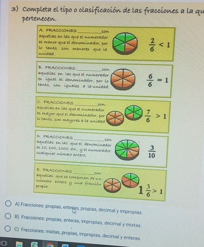 Completa el tipo o clasificación de las fracciones a la qu
pertenecen.
A. FRACCIONES
aquellas en las que el numerador son
es menor que el denominador, por
lo tanto, son menores que la  2/6 <1</tex> 
unidad.
B. FRACCIONES
aquellas en las que el numerador son
es igual al denominador, por lo
tanto, son iguales a la unidad.  6/6 =1
C. FRACCIONES _son
aquellas en las que el numerador
es mayor que el denominador, por
Lo tanto, son mayores a la unidad.  7/6 >1
_
D. FRACCIONES
aquellas en las que el denominador son
es 10, 100, 1000, etc., y el numerador  3/10 
cualquier número entero.
_
E. FRACCIONES
son
aquellas que se componen de un
número en tero y l Co lóy
propia, 1 3/6 >1
A) Fracciones: propias, enteras, propias, decimal y impropias.
B) Fracciones: propias, enteras, impropias, decimal y mixtas
C) Fracciones: mixtas, propias, impropias, decimal y enteras.