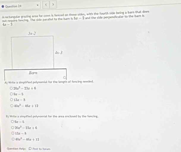 < >
A rectangular grazing area for cows is fenced on three sides, with the fourth side being a barn that does
not require fencing. The side parallel to the barn is 5x-2 and the side perpendicular to the barn is
4x-3
20x^2-23x+6
9x-5
13x-8
40x^2-46x+12
B) Write a simpified polynomial for the area enclosed by the fencing.
9x-5
20x^2-23x+6
13x-8
40x^2-46x+12
Question Help:D Post to forum