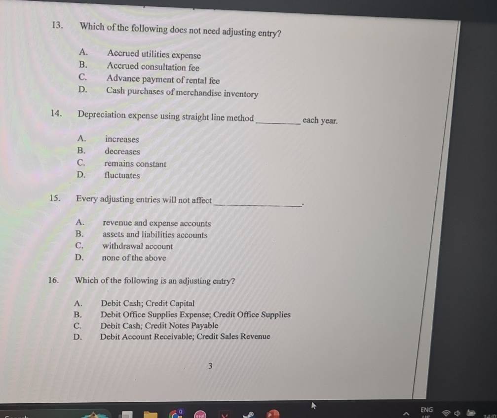 Which of the following does not need adjusting entry?
A. Accrued utilities expense
B. Accrued consultation fee
C. Advance payment of rental fee
D. Cash purchases of merchandise inventory
14. Depreciation expense using straight line method _each year.
A. increases
B. decreases
C. remains constant
D. fluctuates
15. Every adjusting entries will not affect
_.
A. revenue and expense accounts
B. assets and liabilities accounts
C. withdrawal account
D. none of the above
16. Which of the following is an adjusting entry?
A. Debit Cash; Credit Capital
B. Debit Office Supplies Expense; Credit Office Supplies
C. Debit Cash; Credit Notes Payable
D. Debit Account Receivable; Credit Sales Revenue
3