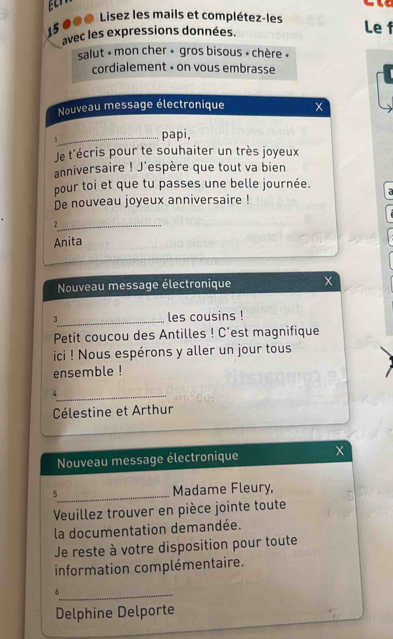 15 000 Lisez les mails et complétez-les 
avec les expressions données. 
Le f 
salut - mon cher » gros bisous » chère « 
cordialement • on vous embrasse 
Nouveau message électronique X
_papi, 
Je t'écris pour te souhaiter un très joyeux 
anniversaire ! J'espère que tout va bien 
pour toi et que tu passes une belle journée. 
a 
De nouveau joyeux anniversaire ! 
_2 
Anita 
Nouveau message électronique X
3_ les cousins ! 
Petit coucou des Antilles ! C'est magnifique 
ici ! Nous espérons y aller un jour tous 
ensemble ! 
_4 
Célestine et Arthur 
Nouveau message électronique 
5_ Madame Fleury, 
Veuillez trouver en pièce jointe toute 
la documentation demandée. 
Je reste à votre disposition pour toute 
information complémentaire. 
_6 
Delphine Delporte