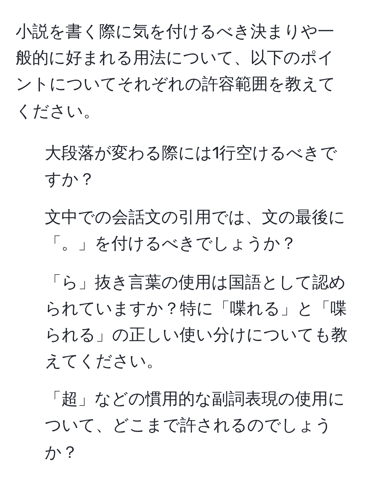 小説を書く際に気を付けるべき決まりや一般的に好まれる用法について、以下のポイントについてそれぞれの許容範囲を教えてください。  
1. 大段落が変わる際には1行空けるべきですか？  
2. 文中での会話文の引用では、文の最後に「。」を付けるべきでしょうか？  
3. 「ら」抜き言葉の使用は国語として認められていますか？特に「喋れる」と「喋られる」の正しい使い分けについても教えてください。  
4. 「超」などの慣用的な副詞表現の使用について、どこまで許されるのでしょうか？