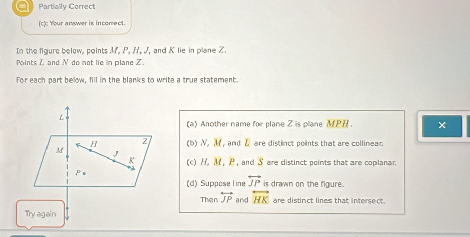 a Partially Correct
(c): Your answer is incorrect.
In the figure below, points M, P, H, J, and K lie in plane Z.
Points Z and N do not lie in plane Z.
For each part below, fill in the blanks to write a true statement.
(a) Another name for plane Z is plane MPH.
×
(b) N, M , and L are distinct points that are collinear.
(c) H, M , P , and S are distinct points that are coplanar.
(d) Suppose line overleftrightarrow JP is drawn on the figure.
Then overleftrightarrow JP and overleftrightarrow HK are distinct lines that intersect.