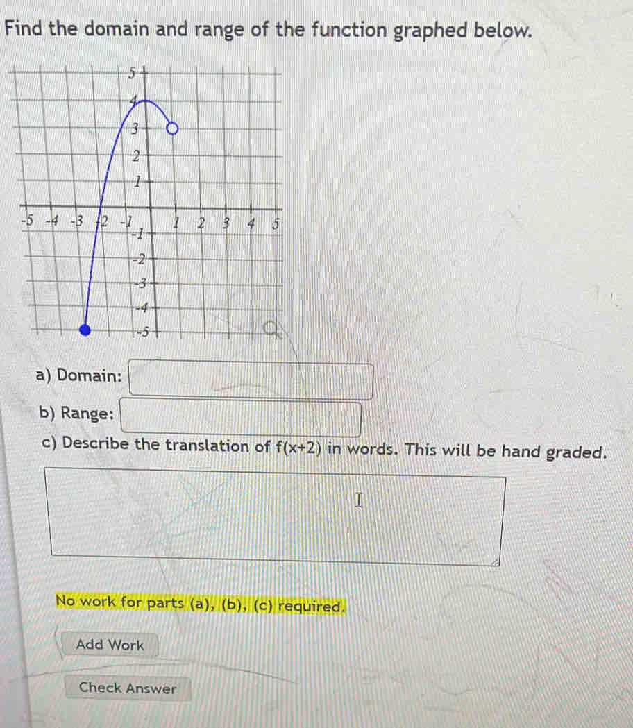 Find the domain and range of the function graphed below. 
a) Domain: 
b) Range: 
c) Describe the translation of f(x+2) in words. This will be hand graded. 
No work for parts (a), (b), (c) required. 
Add Work 
Check Answer