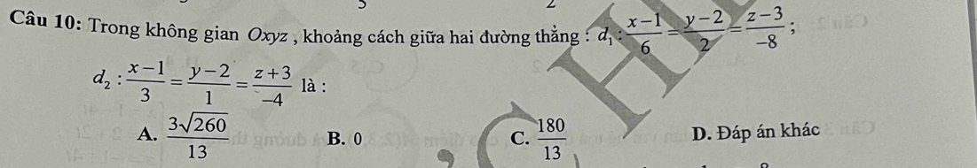 Trong không gian Oxyz , khoảng cách giữa hai đường thẳng : d_1: (x-1)/6 = (y-2)/2 = (z-3)/-8  :
d_2: (x-1)/3 = (y-2)/1 = (z+3)/-4  là :
A.  3sqrt(260)/13  B. 0 C.  180/13  D. Đáp án khác