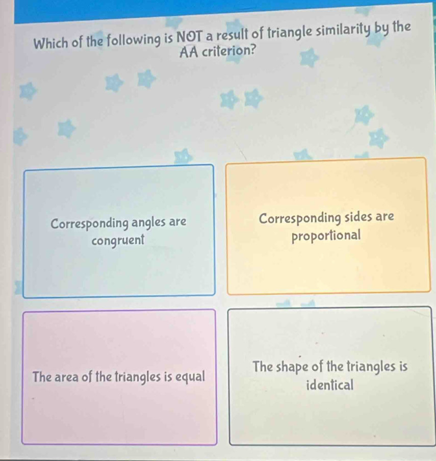 Which of the following is NOT a result of triangle similarity by the
AA criterion?
Corresponding angles are Corresponding sides are
congruent proportional
The shape of the triangles is
The area of the triangles is equal
identical