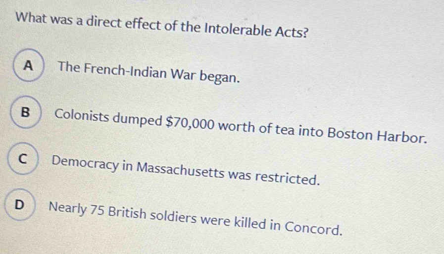 What was a direct effect of the Intolerable Acts?
A The French-Indian War began.
B Colonists dumped $70,000 worth of tea into Boston Harbor.
C Democracy in Massachusetts was restricted.
D Nearly 75 British soldiers were killed in Concord.