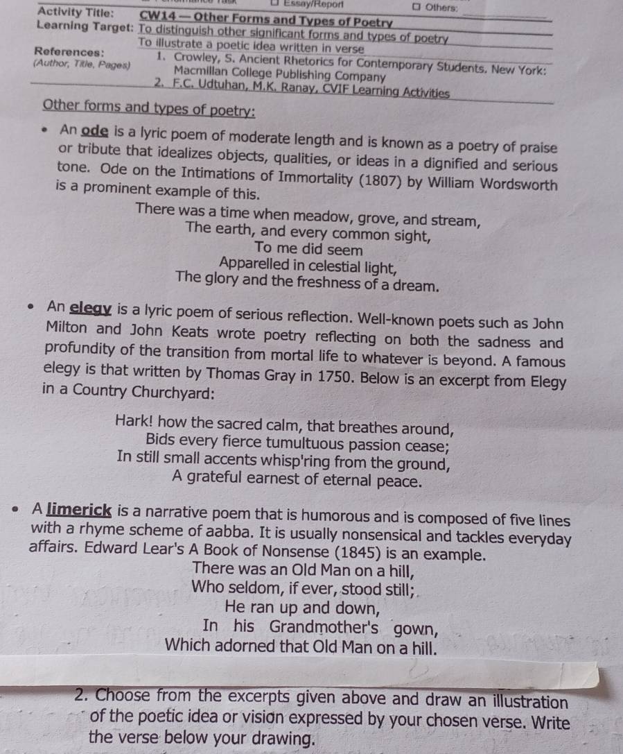 Ul Essay/Repor □ Others: 
Activity Title: wú CW14 — Other Forms and Types of Poetry_ 
Learning Target: To distinquish other significant forms and types of poetry 
To illustrate a poetic idea written in verse 
References: 1. Crowley, S. Ancient Rhetorics for Contemporary Students. New York: 
(Author, Title, Pages) Macmillan College Publishing Company 
2. F.C. Udtuhan, M.K. Ranay, CVIF Learning Activities 
Other forms and types of poetry: 
An ode is a lyric poem of moderate length and is known as a poetry of praise 
or tribute that idealizes objects, qualities, or ideas in a dignified and serious 
tone. Ode on the Intimations of Immortality (1807) by William Wordsworth 
is a prominent example of this. 
There was a time when meadow, grove, and stream, 
The earth, and every common sight, 
To me did seem 
Apparelled in celestial light, 
The glory and the freshness of a dream. 
An elegy is a lyric poem of serious reflection. Well-known poets such as John 
Milton and John Keats wrote poetry reflecting on both the sadness and 
profundity of the transition from mortal life to whatever is beyond. A famous 
elegy is that written by Thomas Gray in 1750. Below is an excerpt from Elegy 
in a Country Churchyard: 
Hark! how the sacred calm, that breathes around, 
Bids every fierce tumultuous passion cease; 
In still small accents whisp'ring from the ground, 
A grateful earnest of eternal peace. 
A limerick is a narrative poem that is humorous and is composed of five lines 
with a rhyme scheme of aabba. It is usually nonsensical and tackles everyday 
affairs. Edward Lear's A Book of Nonsense (1845) is an example. 
There was an Old Man on a hill, 
Who seldom, if ever, stood still; 
He ran up and down, 
In his Grandmother's gown, 
Which adorned that Old Man on a hill. 
2. Choose from the excerpts given above and draw an illustration 
of the poetic idea or vision expressed by your chosen verse. Write 
the verse below your drawing.