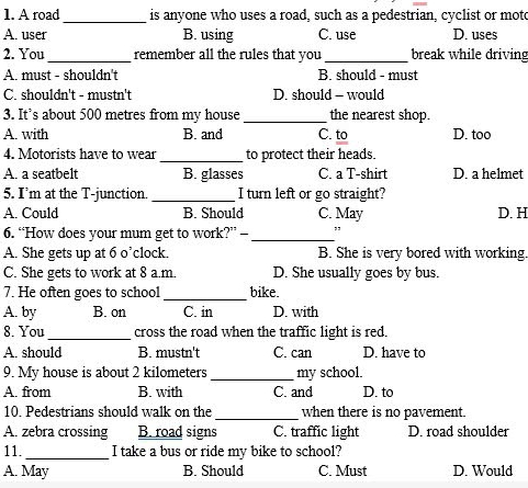 A road_ is anyone who uses a road, such as a pedestrian, cyclist or moto
A. user B. using C. use D. uses
2. You _remember all the rules that you _break while driving
A. must - shouldn't B. should - must
C. shouldn't - mustn't D. should - would
3. It’s about 500 metres from my house_ the nearest shop.
A. with B. and C. to D. too
4. Motorists have to wear _to protect their heads.
A. a seatbelt B. glasses C. a T-shirt D. a helmet
5. I’m at the T-junction. _I turn left or go straight?
A. Could B. Should C. May D. H
6. “How does your mum get to work?” —_
A. She gets up at 6 o’clock. B. She is very bored with working.
C. She gets to work at 8 a.m. D. She usually goes by bus.
7. He often goes to school _bike.
A. by B. on C. in D. with
8. You _cross the road when the traffic light is red.
A. should B. mustn't C. can D. have to
9. My house is about 2 kilometers _ my school.
A. from B. with C. and D. to
10. Pedestrians should walk on the_ when there is no pavement.
A. zebra crossing B. road signs C. traffic light D. road shoulder
11._ I take a bus or ride my bike to school?
A. May B. Should C. Must D. Would