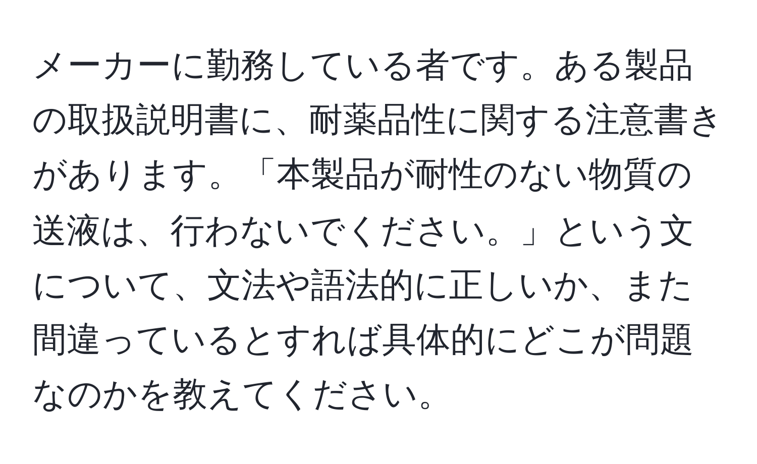 メーカーに勤務している者です。ある製品の取扱説明書に、耐薬品性に関する注意書きがあります。「本製品が耐性のない物質の送液は、行わないでください。」という文について、文法や語法的に正しいか、また間違っているとすれば具体的にどこが問題なのかを教えてください。