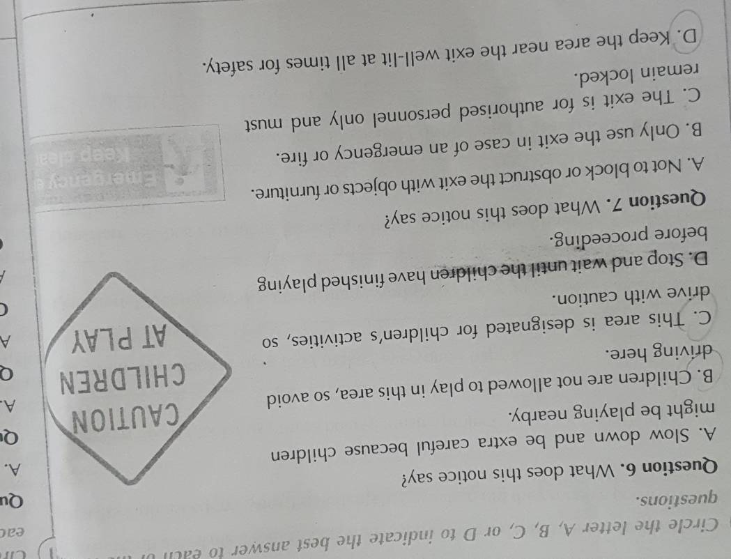 Circle the letter A, B, C, or D to indicate the best answer to eacll
C
ea
questions. Qu
Question 6. What does this notice say?
A. Slow down and be extra careful because children A.
might be playing nearby. Q
B. Children are not allowed to play in this area, so avoid
A.
Q
driving here.
C. This area is designated for children's activities, so
(
drive with caution.
D. Stop and wait until the children have finished playing
before proceeding.
Question 7. What does this notice say?
A. Not to block or obstruct the exit with objects or furniture.
B. Only use the exit in case of an emergency or fire.
keep
C. The exit is for authorised personnel only and must
remain locked.
D. Keep the area near the exit well-lit at all times for safety.