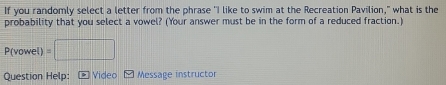If you randomly select a letter from the phrase "I like to swim at the Recreation Pavilion," what is the 
probability that you select a vowel? (Your answer must be in the form of a reduced fraction.)
P(vowel) =□
Question Help: * Video- Message instructor