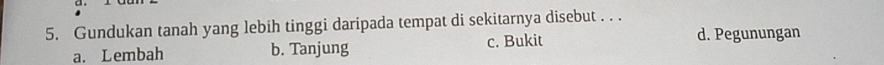 Gundukan tanah yang lebih tinggi daripada tempat di sekitarnya disebut . . .
a. Lembah b. Tanjung c. Bukit
d. Pegunungan