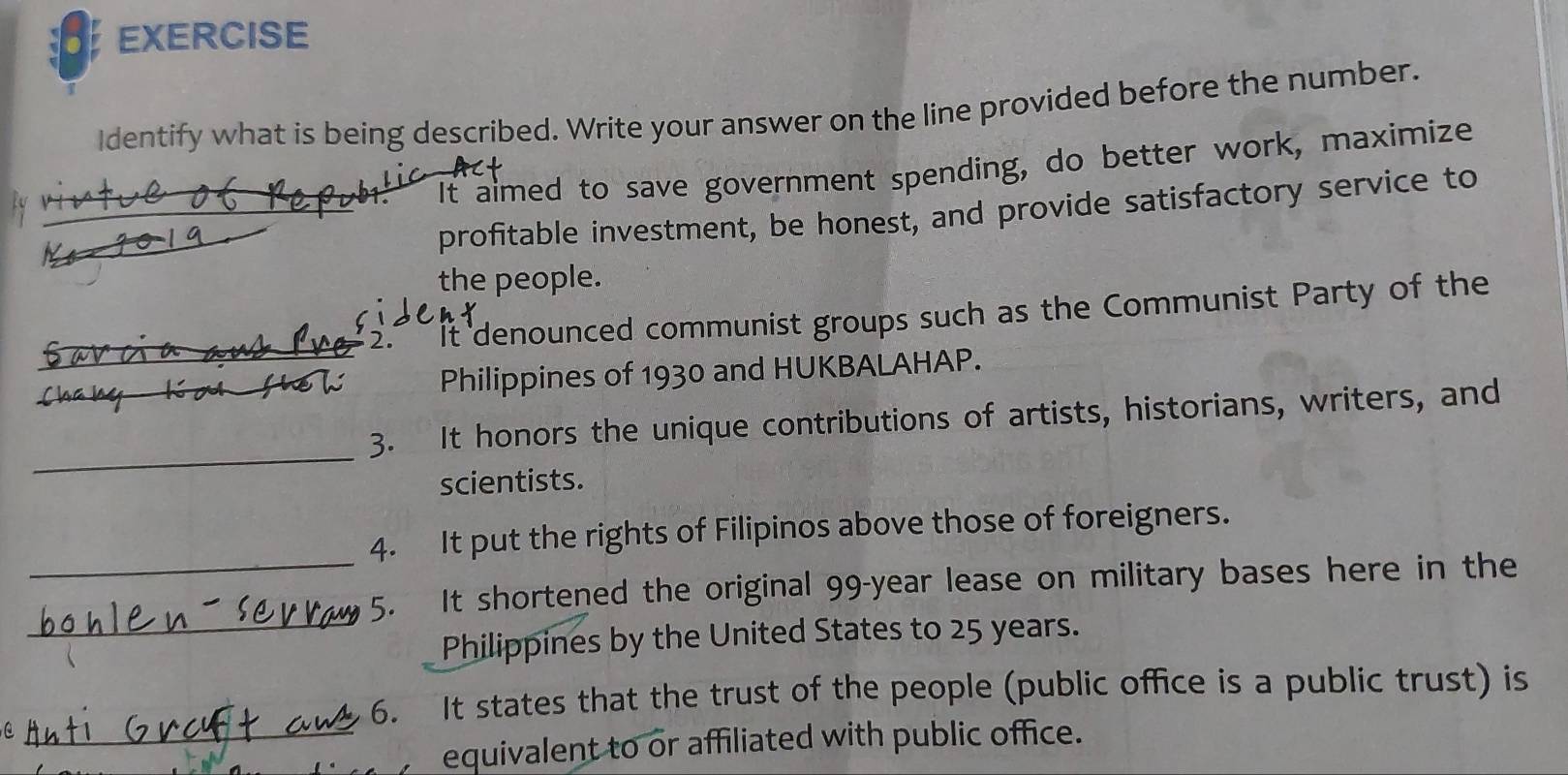 EXERCISE 
Identify what is being described. Write your answer on the line provided before the number. 
_ 
It aimed to save government spending, do better work, maximize 
_ 
profitable investment, be honest, and provide satisfactory service to 
the people. 
2. * It denounced communist groups such as the Communist Party of the 
_Philippines of 1930 and HUKBALAHAP. 
_ 
_3. It honors the unique contributions of artists, historians, writers, and 
scientists. 
4. It put the rights of Filipinos above those of foreigners. 
_5. It shortened the original 99-year lease on military bases here in the 
_Philippines by the United States to 25 years. 
6. It states that the trust of the people (public office is a public trust) is 
_equivalent to or affiliated with public office.