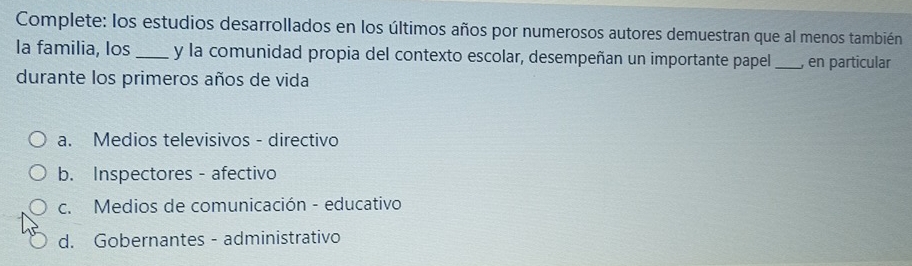 Complete: los estudios desarrollados en los últimos años por numerosos autores demuestran que al menos también
la familia, los _y la comunidad propia del contexto escolar, desempeñan un importante papel _, en particular
durante los primeros años de vida
a. Medios televisivos - directivo
b. Inspectores - afectivo
c. Medios de comunicación - educativo
d. Gobernantes - administrativo