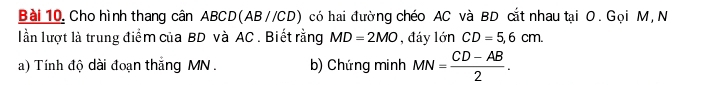 Cho hình thang cân ABCD (AB//CD) có hai đường chéo AC và BD cắt nhau tại O. Gọi M, N 
lần lượt là trung điểm của BD và AC. Biết rằng MD=2MO , đáy lớn CD=5,6cm. 
a) Tính độ dài đoạn thắng MN. b) Chứng minh MN= (CD-AB)/2 .