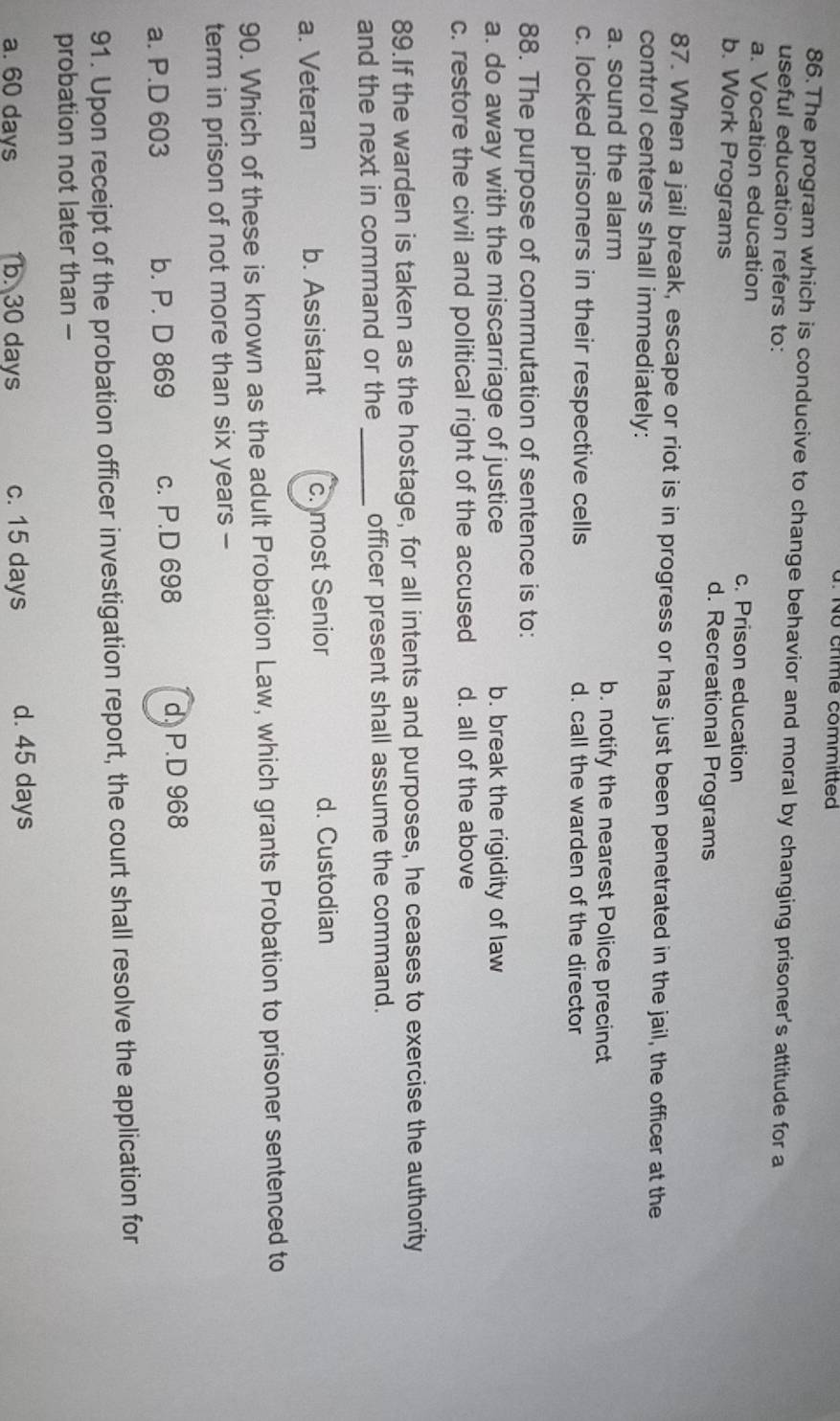 chme committed
86.The program which is conducive to change behavior and moral by changing prisoner's attitude for a
useful education refers to:
a. Vocation education c. Prison education
b. Work Programs d. Recreational Programs
87. When a jail break, escape or riot is in progress or has just been penetrated in the jail, the officer at the
control centers shall immediately:
a. sound the alarm b. notify the nearest Police precinct
c. locked prisoners in their respective cells d. call the warden of the director
88. The purpose of commutation of sentence is to:
a. do away with the miscarriage of justice b. break the rigidity of law
c. restore the civil and political right of the accused d. all of the above
89.If the warden is taken as the hostage, for all intents and purposes, he ceases to exercise the authority
and the next in command or the _officer present shall assume the command.
a. Veteran b. Assistant c. most Senior d. Custodian
90. Which of these is known as the adult Probation Law, which grants Probation to prisoner sentenced to
term in prison of not more than six years -
a. P.D 603 b. P. D 869 c. P.D 698 d. P.D 968
91. Upon receipt of the probation officer investigation report, the court shall resolve the application for
probation not later than -
a. 60 days b. 30 days c. 15 days d. 45 days