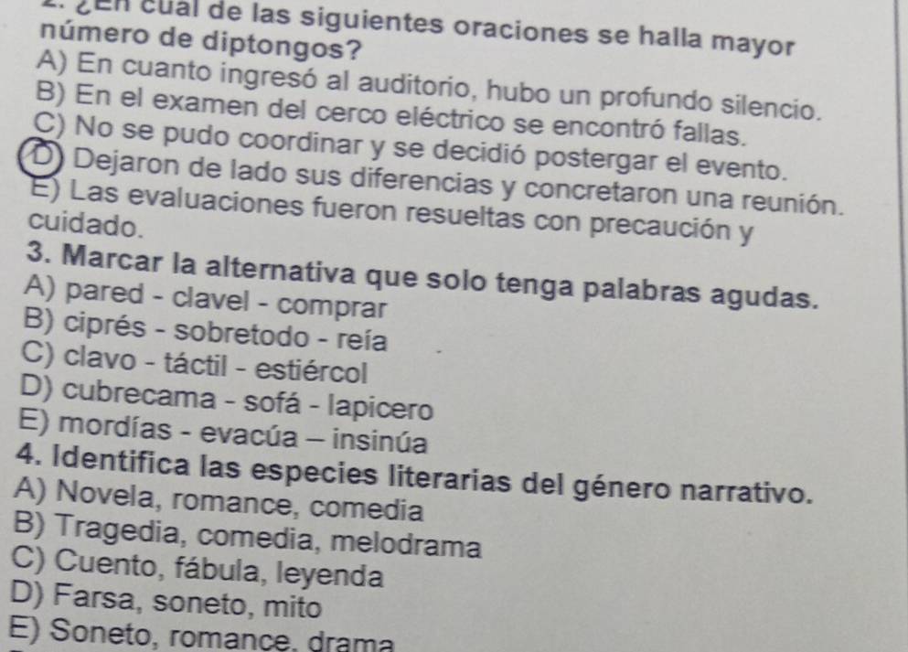 en cual de las siguientes oraciones se halla mayor
número de diptongos?
A) En cuanto ingresó al auditorio, hubo un profundo silencio.
B) En el examen del cerco eléctrico se encontró fallas.
C) No se pudo coordinar y se decidió postergar el evento.
D) Dejaron de lado sus diferencias y concretaron una reunión.
E) Las evaluaciones fueron resueltas con precaución y
cuidado.
3. Marcar la alternativa que solo tenga palabras agudas.
A) pared - clavel - comprar
B) ciprés - sobretodo - reía
C) clavo - táctil - estiércol
D) cubrecama - sofá - lapicero
E) mordías - evacúa - insinúa
4. Identifica las especies literarias del género narrativo.
A) Novela, romance, comedia
B) Tragedia, comedia, melodrama
C) Cuento, fábula, leyenda
D) Farsa, soneto, mito
E) Soneto, romance, drama