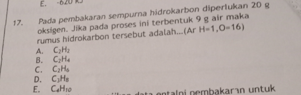 620 RJ
17. Pada pembakaran sempurna hidrokarbon diperlukan 20 g
oksigen. Jika pada proses ini terbentuk 9 g air maka
rumus hidrokarbon tersebut adalah...(Ar H=1,O=16)
A. C_2H_2
B. C_2H_4
C. C_2H_6
D. C_3H_8
E. C_4H_10
ɑntalni nembakaran untuk