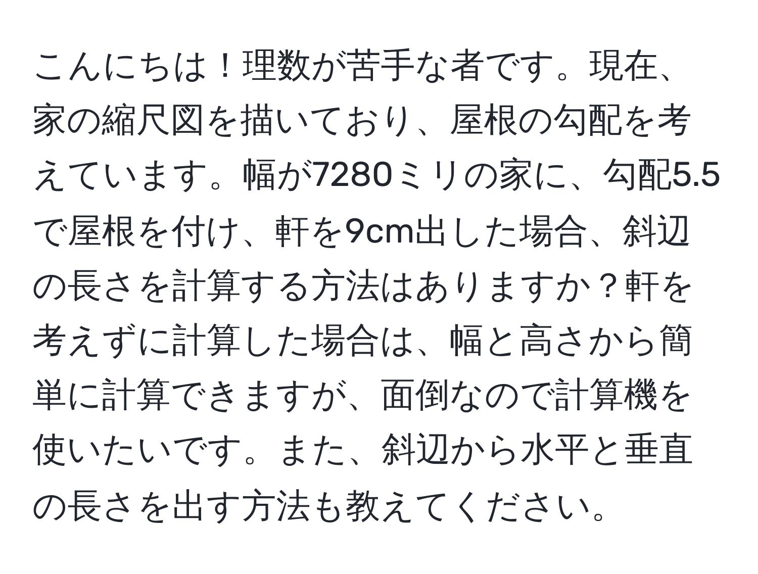 こんにちは！理数が苦手な者です。現在、家の縮尺図を描いており、屋根の勾配を考えています。幅が7280ミリの家に、勾配5.5で屋根を付け、軒を9cm出した場合、斜辺の長さを計算する方法はありますか？軒を考えずに計算した場合は、幅と高さから簡単に計算できますが、面倒なので計算機を使いたいです。また、斜辺から水平と垂直の長さを出す方法も教えてください。