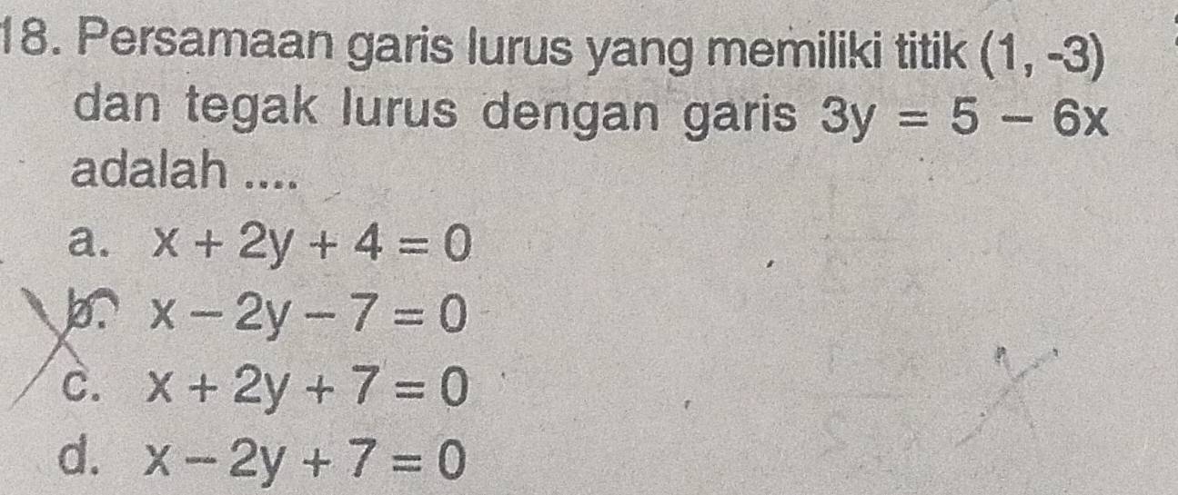 Persamaan garis lurus yang memiliki titik (1,-3)
dan tegak lurus dengan garis 3y=5-6x
adalah ....
a. x+2y+4=0
x-2y-7=0
C. x+2y+7=0
d. x-2y+7=0